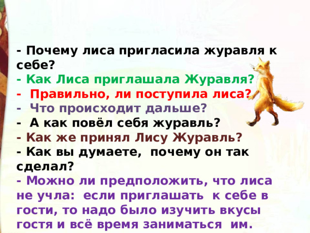 - Почему лиса пригласила журавля к себе? - Как Лиса приглашала Журавля? -  Правильно, ли поступила лиса? -  Что происходит дальше? -  А как повёл себя журавль? - Как же принял Лису Журавль? - Как вы думаете,  почему он так сделал? - Можно ли предположить, что лиса не учла:  если приглашать  к себе в гости, то надо было изучить вкусы гостя и всё время заниматься  им. 