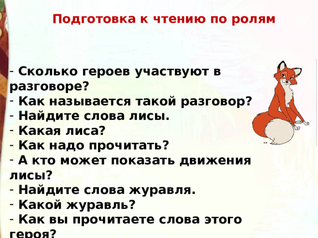 Подготовка к чтению по ролям  Сколько героев участвуют в разговоре?  Как называется такой разговор?  Найдите слова лисы.  Какая лиса?  Как надо прочитать?  А кто может показать движения лисы?  Найдите слова журавля.  Какой журавль?  Как вы прочитаете слова этого героя? - Кто лучше?  А кто покажет движения журавля? 