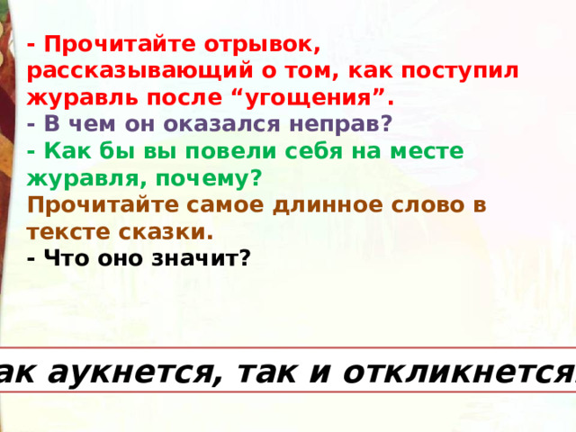 - Прочитайте отрывок, рассказывающий о том, как поступил журавль после “угощения”.   - В чем он оказался неправ? - Как бы вы повели себя на месте журавля, почему? Прочитайте самое длинное слово в тексте сказки. - Что оно значит? Как аукнется, так и откликнется. 