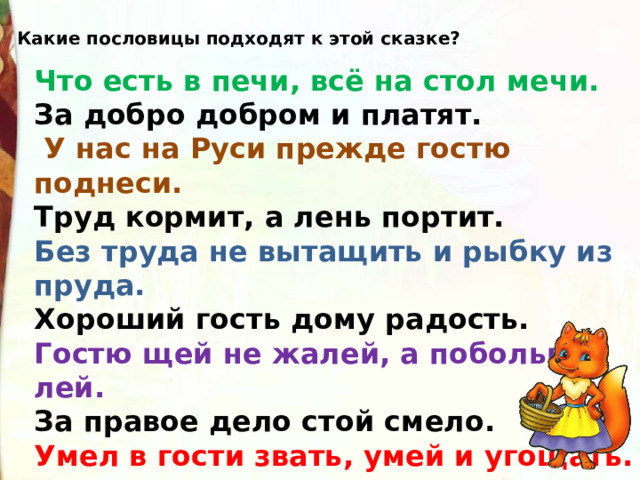 Какие пословицы подходят к этой сказке? Что есть в печи, всё на стол мечи. За добро добром и платят.  У нас на Руси прежде гостю поднеси. Труд кормит, а лень портит. Без труда не вытащить и рыбку из пруда. Хороший гость дому радость. Гостю щей не жалей, а побольше лей. За правое дело стой смело. Умел в гости звать, умей и угощать. 