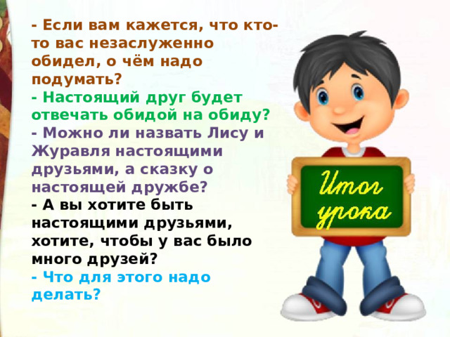 - Если вам кажется, что кто-то вас незаслуженно обидел, о чём надо подумать?  - Настоящий друг будет отвечать обидой на обиду?   - Можно ли назвать Лису и Журавля настоящими друзьями, а сказку о настоящей дружбе?   - А вы хотите быть настоящими друзьями, хотите, чтобы у вас было много друзей?  - Что для этого надо делать? 