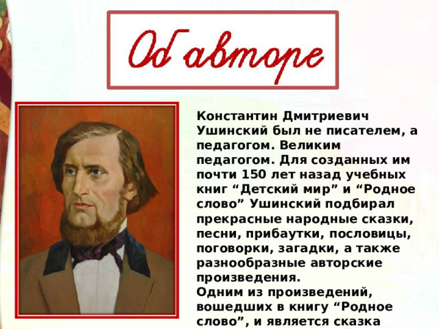 Константин Дмитриевич Ушинский был не писателем, а педагогом. Великим педагогом. Для созданных им почти 150 лет назад учебных книг “Детский мир” и “Родное слово” Ушинский подбирал прекрасные народные сказки, песни, прибаутки, пословицы, поговорки, загадки, а также разнообразные авторские произведения. Одним из произведений, вошедших в книгу “Родное слово”, и является сказка “Лиса и Журавль”. 