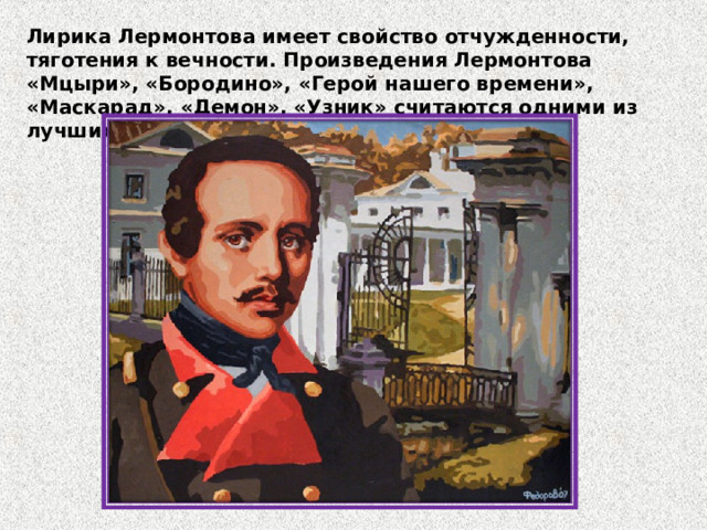 Лирика Лермонтова имеет свойство отчужденности, тяготения к вечности. Произведения Лермонтова «Мцыри», «Бородино», «Герой нашего времени», «Маскарад», «Демон», «Узник» считаются одними из лучших. 