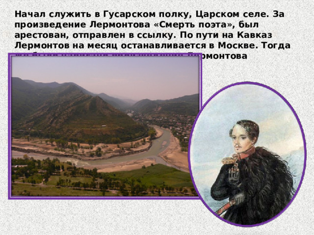 Начал служить в Гусарском полку, Царском селе. За произведение Лермонтова «Смерть поэта», был арестован, отправлен в ссылку. По пути на Кавказ Лермонтов на месяц останавливается в Москве. Тогда же было написано произведение Лермонтова «Бородино» к годовщине сражения. 