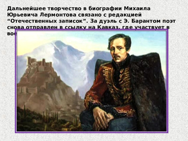Дальнейшее творчество в биографии Михаила Юрьевича Лермонтова связано с редакцией “Отечественных записок”. За дуэль с Э. Барантом поэт снова отправлен в ссылку на Кавказ, где участвует в военных действиях. 