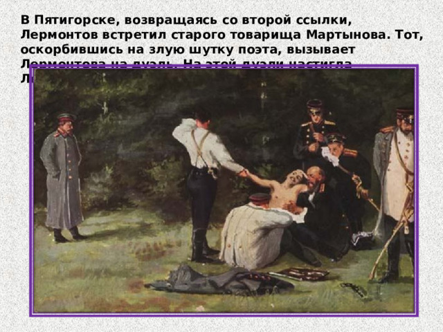 В Пятигорске, возвращаясь со второй ссылки, Лермонтов встретил старого товарища Мартынова. Тот, оскорбившись на злую шутку поэта, вызывает Лермонтова на дуэль. На этой дуэли настигла Лермонтова смерть. 