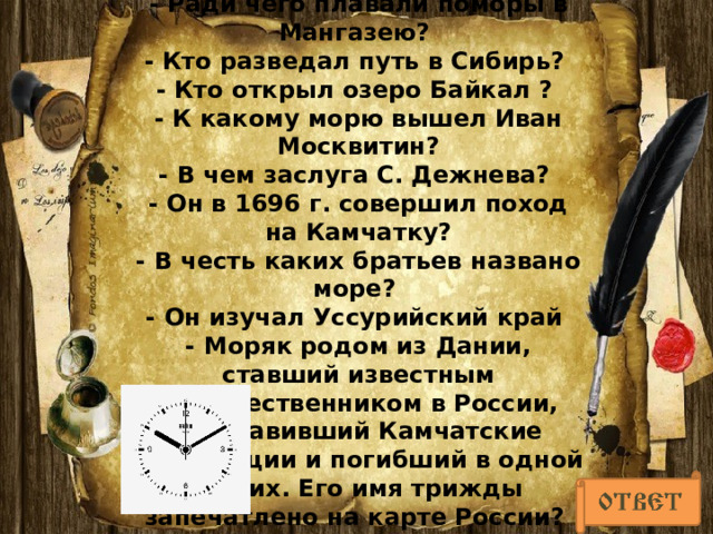 -   Побережье какого моря освоили Новгородцы – поморы?  - Ради чего плавали поморы в Мангазею?  - Кто разведал путь в Сибирь?  - Кто открыл озеро Байкал ?  - К какому морю вышел Иван Москвитин?  - В чем заслуга С. Дежнева?  - Он в 1696 г. совершил поход на Камчатку?  - В честь каких братьев названо море?  - Он изучал Уссурийский край  - Моряк родом из Дании, ставший известным путешественником в России, возглавивший Камчатские экспедиции и погибший в одной из них. Его имя трижды запечатлено на карте России?    