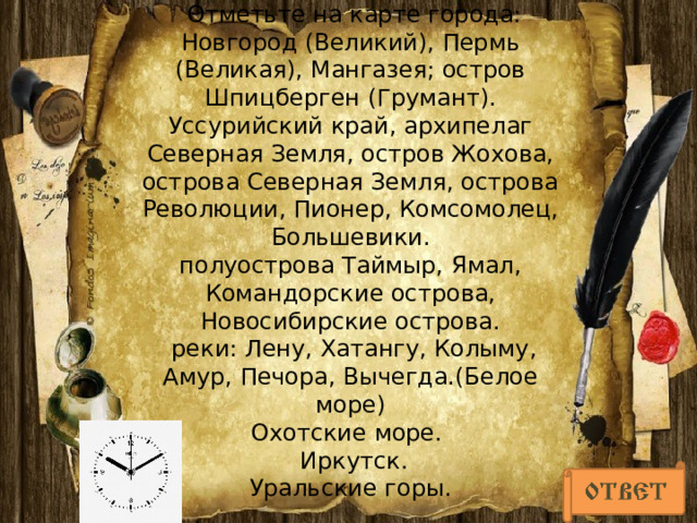  Отметьте на карте города: Новгород (Великий), Пермь (Великая), Мангазея; остров Шпицберген (Грумант).  Уссурийский край, архипелаг Северная Земля, остров Жохова, острова Северная Земля, острова Революции, Пионер, Комсомолец, Большевики.  полуострова Таймыр, Ямал, Командорские острова, Новосибирские острова.  реки: Лену, Хатангу, Колыму, Амур, Печора, Вычегда.(Белое море)  Охотские море.  Иркутск.  Уральские горы.      