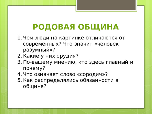 РОДОВАЯ ОБЩИНА Чем люди на картинке отличаются от современных? Что значит «человек разумный»? Какие у них орудия? По-вашему мнению, кто здесь главный и почему? Что означает слово «сородич»? Как распределялись обязанности в общине? 