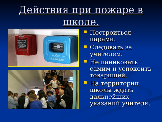 Действия при пожаре в школе. Построиться парами. Следовать за учителем. Не паниковать самим и успокоить товарищей. На территории школы ждать дальнейших указаний учителя. 