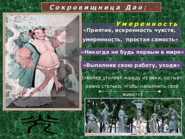 Сокровищница Дао :  Умеренность « Приятие, искренность чувств, умеренность, простая самость» «Никогда не будь первым в мире» «Выполнив свою работу, уходи» («Бобер утоляет жажду из реки, но пьет ровно столько, чтобы наполнить свой живот»)  