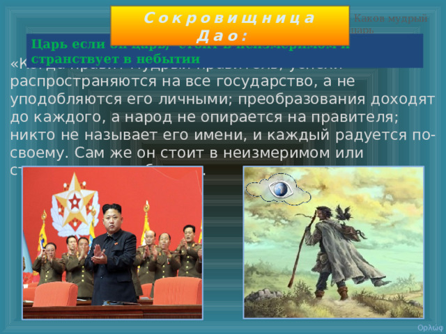 Сокровищница Дао :  Каков мудрый царь Царь если он царь, стоит в неизмеримом и странствует в небытии «Когда правит мудрый правитель, успехи распространяются на все государство, а не уподобляются его личными; преобразования доходят до каждого, а народ не опирается на правителя; никто не называет его имени, и каждый радуется по-своему. Сам же он стоит в неизмеримом или странствует в небытии».   Ορλώφ 