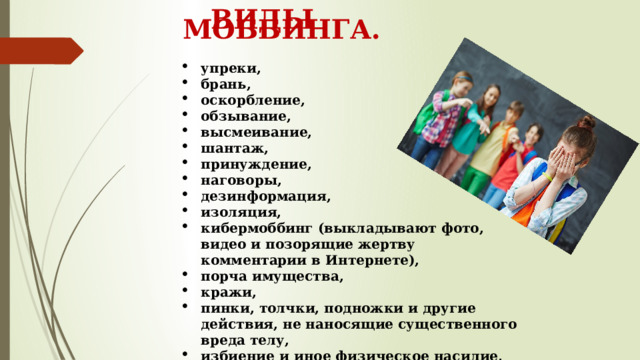  ВИДЫ МОББИНГА. упреки, брань, оскорбление, обзывание, высмеивание, шантаж, принуждение, наговоры, дезинформация, изоляция, кибермоббинг (выкладывают фото, видео и позорящие жертву комментарии в Интернете), порча имущества, кражи, пинки, толчки, подножки и другие действия, не наносящие существенного вреда телу, избиение и иное физическое насилие, нанесение увечья и так далее. 