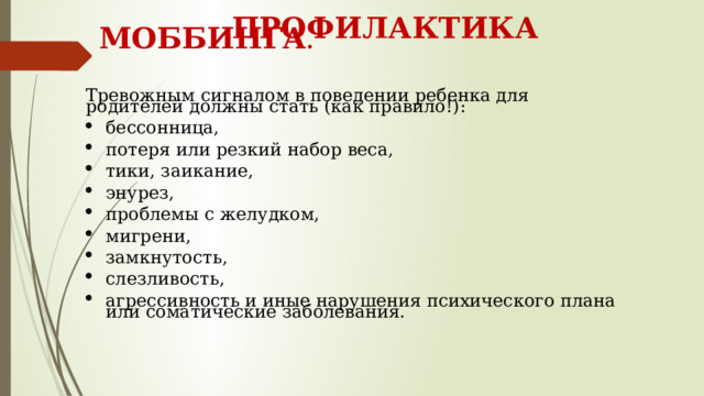   ПРОФИЛАКТИКА МОББИНГА .     Тревожным сигналом в поведении ребенка для родителей должны стать (как правило!): бессонница, потеря или резкий набор веса, тики, заикание, энурез, проблемы с желудком, мигрени, замкнутость, слезливость, агрессивность и иные нарушения психического плана или соматические заболевания. 