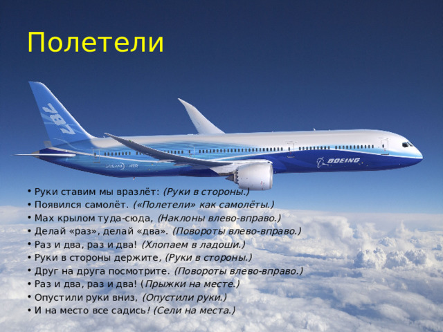 Полетели Руки ставим мы вразлёт:  (Руки в стороны.) Появился самолёт.  («Полетели» как самолёты.) Мах крылом туда-сюда,  (Наклоны влево-вправо.) Делай «раз», делай «два».  (Повороты влево-вправо.) Раз и два, раз и два!  (Хлопаем в ладоши.) Руки в стороны держите , (Руки в стороны.) Друг на друга посмотрите.  (Повороты влево-вправо.) Раз и два, раз и два! ( Прыжки на месте.) Опустили руки вниз,  (Опустили руки.) И на место все садись ! (Сели на места.) 