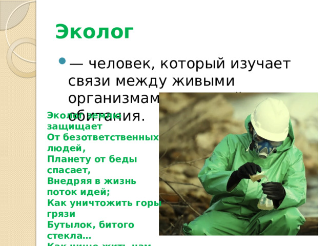 Эколог   — человек, который изучает связи между живыми организмами и средой их обитания. Эколог землю защищает От безответственных людей, Планету от беды спасает, Внедряя в жизнь поток идей; Как уничтожить горы грязи Бутылок, битого стекла… Как чище жить нам стало б сразу Кристальная б вода текла! 