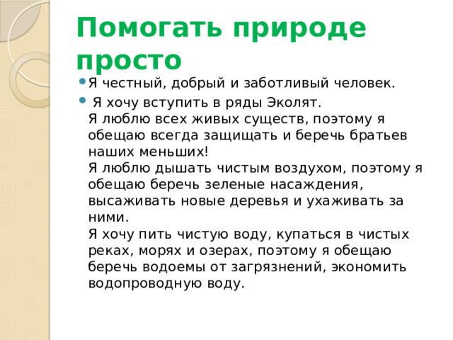 Помогать природе просто Я честный, добрый и заботливый человек.  Я хочу вступить в ряды Эколят.  Я люблю всех живых существ, поэтому я обещаю всегда защищать и беречь братьев наших меньших!  Я люблю дышать чистым воздухом, поэтому я обещаю беречь зеленые насаждения, высаживать новые деревья и ухаживать за ними.  Я хочу пить чистую воду, купаться в чистых реках, морях и озерах, поэтому я обещаю беречь водоемы от загрязнений, экономить водопроводную воду.   