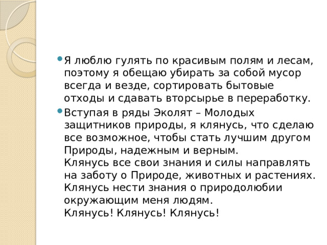 Я люблю гулять по красивым полям и лесам, поэтому я обещаю убирать за собой мусор всегда и везде, сортировать бытовые отходы и сдавать вторсырье в переработку. Вступая в ряды Эколят – Молодых защитников природы, я клянусь, что сделаю все возможное, чтобы стать лучшим другом Природы, надежным и верным.  Клянусь все свои знания и силы направлять на заботу о Природе, животных и растениях.  Клянусь нести знания о природолюбии окружающим меня людям.  Клянусь! Клянусь! Клянусь! 