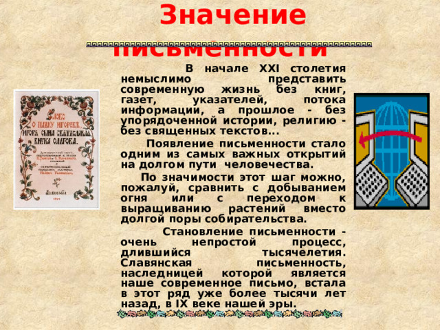  Значение письменности  В начале XXI столетия немыслимо представить современную жизнь без книг, газет, указателей, потока информации, а прошлое - без упорядоченной истории, религию - без священных текстов...  Появление письменности стало одним из самых важных открытий на долгом пути человечества.  По значимости этот шаг можно, пожалуй, сравнить с добыванием огня или с переходом к выращиванию растений вместо долгой поры собирательства.  Становление письменности - очень непростой процесс, длившийся тысячелетия. Славянская письменность, наследницей которой является наше современное письмо, встала в этот ряд уже более тысячи лет назад, в IX веке нашей эры.  