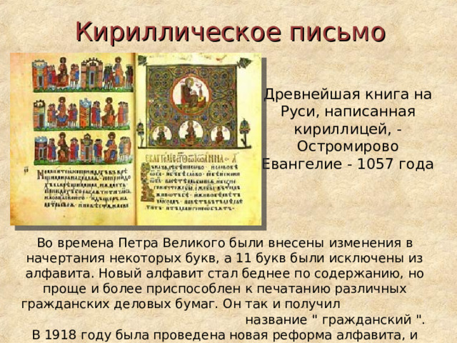 Кириллическое письмо  Древнейшая книга на Руси, написанная кириллицей, - Остромирово Евангелие - 1057 года Во времена Петра Великого были внесены изменения в начертания некоторых букв, а 11 букв были исключены из алфавита. Новый алфавит стал беднее по содержанию, но проще и более приспособлен к печатанию различных гражданских деловых бумаг. Он так и получил название 
