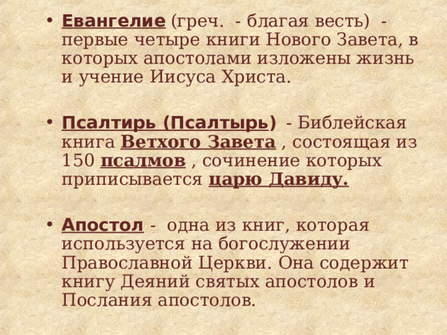 Евангелие  (греч. - благая весть) - первые четыре книги Нового Завета, в которых апостолами изложены жизнь и учение Иисуса Христа. Псалтирь (Псалтырь )  - Библейская книга Ветхого Завета , состоящая из 150 псалмов , сочинение которых приписывается царю Давиду. Апостол  - одна из книг, которая используется на богослужении Православной Церкви. Она содержит книгу Деяний святых апостолов и Послания апостолов. 