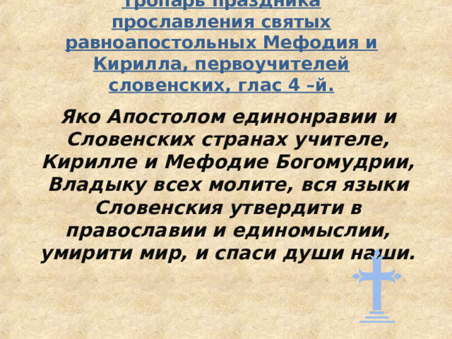 Тропарь праздника прославления святых равноапостольных Мефодия и Кирилла, первоучителей словенских, глас 4 – й.   Яко Апостолом единонравии и Словенских странах учителе, Кирилле и Мефодие Богомудрии, Владыку всех молите, вся языки Словенския утвердити в православии и единомыслии, умирити мир, и спаси души наши. 