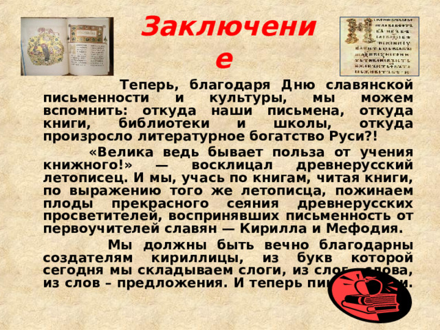 Заключение   Теперь, благодаря Дню славянской письменности и культуры, мы можем вспомнить: откуда наши письмена, откуда книги, библиотеки и школы, откуда произросло литературное богатство Руси?!  «Велика ведь бывает польза от учения книжного!» — восклицал древнерусский летописец. И мы, учась по книгам, читая книги, по выражению того же летописца, пожинаем плоды прекрасного сеяния древнерусских просветителей, воспринявших письменность от первоучителей славян — Кирилла и Мефодия.  Мы должны быть вечно благодарны создателям кириллицы, из букв которой сегодня мы складываем слоги, из слог - слова, из слов – предложения. И теперь пишем книги. 