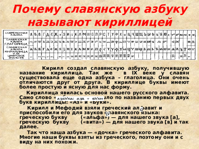 Почему славянскую азбуку называют кириллицей  Кирилл создал славянскую азбуку, получившую название кириллица. Так же в IX веке у славян существовала еще одна азбука – глаголица. Они очень отличаются друг от друга. В кириллице буквы имеют более простую и ясную для нас форму.  Кириллица явилась основой нашего русского алфавита. Само слово «азбука» произошло по названию первых двух букв кириллицы: «Аз» и «Буки».  Кирилл и Мефодий взяли греческий алфавит и приспособили его для звуков славянского языка: греческую букву («альфа») — для нашего звука [а], греческую букву («вита») — для нашего звука [в] и так далее.  Так что наша азбука — «дочка» греческого алфавита.  Многие наши буквы взяты из греческого, поэтому они и с виду на них похожи. 