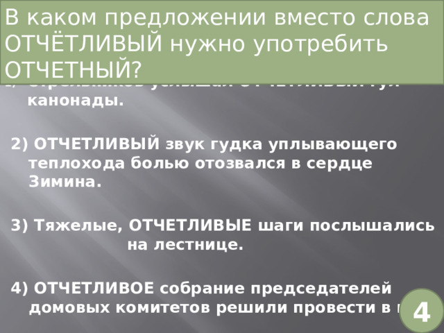 В каком предложении вместо слова ОТЧЁТЛИВЫЙ нужно употребить ОТЧЕТНЫЙ? Стрельников услышал ОТЧЕТЛИВЫЙ гул канонады. 2) ОТЧЕТЛИВЫЙ звук гудка уплывающего теплохода болью отозвался в сердце Зимина. 3) Тяжелые, ОТЧЕТЛИВЫЕ шаги послышались на лестнице. 4) ОТЧЕТЛИВОЕ собрание председателей домовых комитетов решили провести в мае. 4 