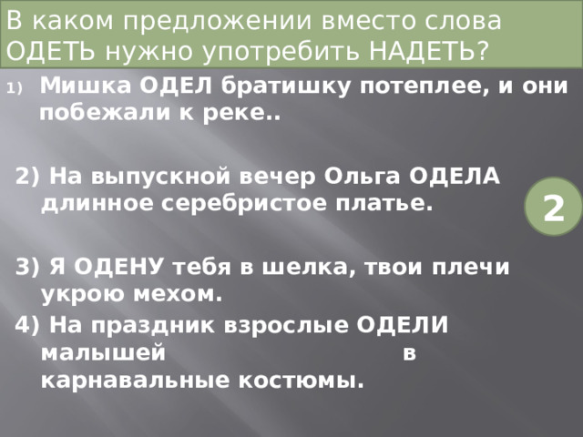 В каком предложении вместо слова ОДЕТЬ нужно употребить НАДЕТЬ? Мишка ОДЕЛ братишку потеплее, и они побежали к реке.. 2) На выпускной вечер Ольга ОДЕЛА длинное серебристое платье. 3) Я ОДЕНУ тебя в шелка, твои плечи укрою мехом. 4) На праздник взрослые ОДЕЛИ малышей в карнавальные костюмы. 2 