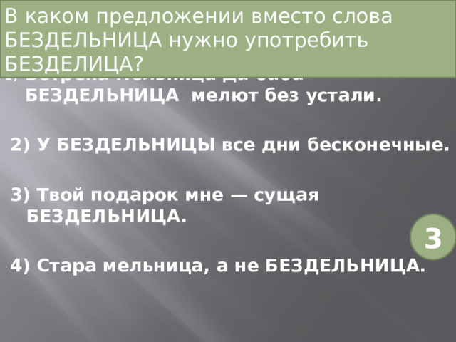 В каком предложении вместо слова БЕЗДЕЛЬНИЦА нужно употребить БЕЗДЕЛИЦА? Ветрена мельница да баба-БЕЗДЕЛЬНИЦА мелют без устали. 2) У БЕЗДЕЛЬНИЦЫ все дни бесконечные. 3) Твой подарок мне — сущая БЕЗДЕЛЬНИЦА. 4) Стара мельница, а не БЕЗДЕЛЬНИЦА. 3 