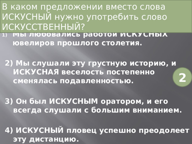 В каком предложении вместо слова ИСКУСНЫЙ нужно употребить слово ИСКУССТВЕННЫЙ? Мы любовались работой ИСКУСНЫХ ювелиров прошлого столетия. 2) Мы слушали эту грустную историю, и ИСКУСНАЯ веселость постепенно сменялась подавленностью. 3) Он был ИСКУСНЫМ оратором, и его всегда слушали с большим вниманием. 4) ИСКУСНЫЙ пловец успешно преодолеет эту дистанцию. 2 