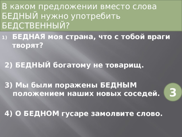 В каком предложении вместо слова БЕДНЫЙ нужно употребить БЕДСТВЕННЫЙ? БЕДНАЯ моя страна, что с тобой враги творят? 2) БЕДНЫЙ богатому не товарищ. 3) Мы были поражены БЕДНЫМ положением наших новых соседей. 4) О БЕДНОМ гусаре замолвите слово. 3 