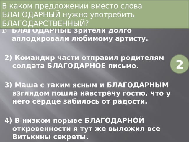 В каком предложении вместо слова БЛАГОДАРНЫЙ нужно употребить БЛАГОДАРСТВЕННЫЙ?   БЛАГОДАРНЫЕ зрители долго аплодировали любимому артисту. 2) Командир части отправил родителям солдата БЛАГОДАРНОЕ письмо. 3) Маша с таким ясным и БЛАГОДАРНЫМ взглядом пошла навстречу гостю, что у него сердце забилось от радости. 4) В низком порыве БЛАГОДАРНОЙ откровенности я тут же выложил все Витькины секреты. 2 