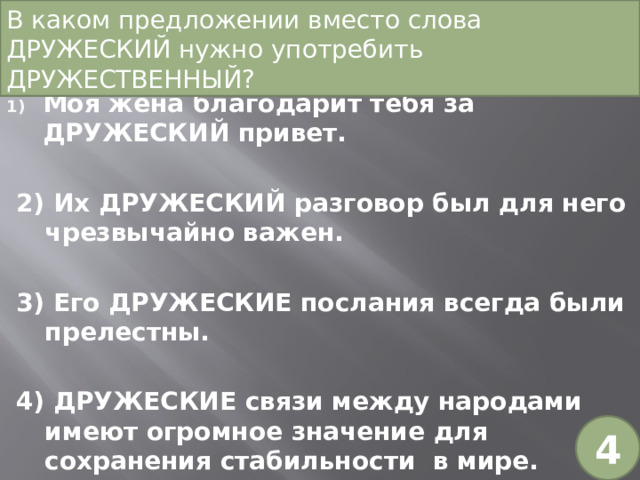 В каком предложении вместо слова ДРУЖЕСКИЙ нужно употребить ДРУЖЕСТВЕННЫЙ? Моя жена благодарит тебя за ДРУЖЕСКИЙ привет. 2) Их ДРУЖЕСКИЙ разговор был для него чрезвычайно важен. 3) Его ДРУЖЕСКИЕ послания всегда были прелестны. 4) ДРУЖЕСКИЕ связи между народами имеют огромное значение для сохранения стабильности в мире. 4 