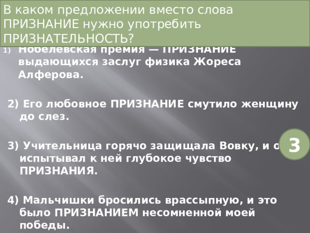 В каком предложении вместо слова ПРИЗНАНИЕ нужно употребить ПРИЗНАТЕЛЬНОСТЬ? Нобелевская премия — ПРИЗНАНИЕ выдающихся заслуг физика Жореса Алферова. 2) Его любовное ПРИЗНАНИЕ смутило женщину до слез. 3) Учительница горячо защищала Вовку, и он испытывал к ней глубокое чувство ПРИЗНАНИЯ. 4) Мальчишки бросились врассыпную, и это было ПРИЗНАНИЕМ несомненной моей победы. 3 