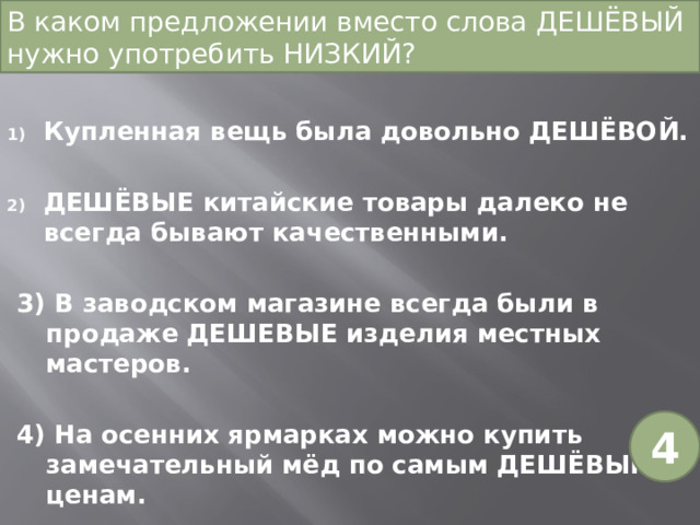 В каком предложении вместо слова ДЕШЁВЫЙ нужно употребить НИЗКИЙ? Купленная вещь была довольно ДЕШЁВОЙ. ДЕШЁВЫЕ китайские товары далеко не всегда бывают качественными. 3) В заводском магазине всегда были в продаже ДЕШЕВЫЕ изделия местных мастеров. 4) На осенних ярмарках можно купить замечательный мёд по самым ДЕШЁВЫМ ценам. 4 