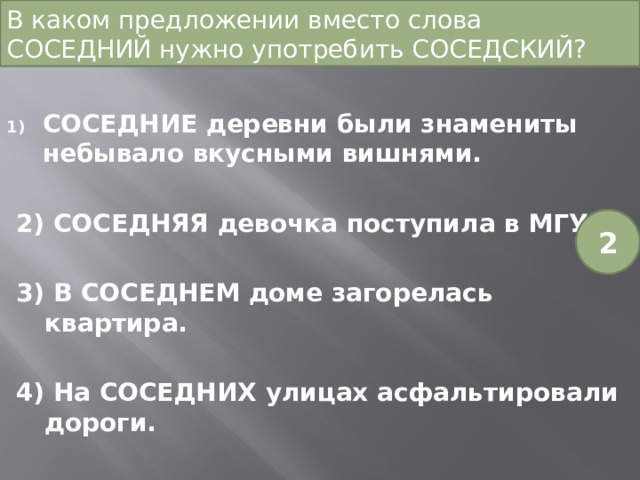 В каком предложении вместо слова СОСЕДНИЙ нужно употребить СОСЕДСКИЙ? СОСЕДНИЕ деревни были знамениты небывало вкусными вишнями. 2) СОСЕДНЯЯ девочка поступила в МГУ. 3) В СОСЕДНЕМ доме загорелась квартира. 4) На СОСЕДНИХ улицах асфальтировали дороги. 2 