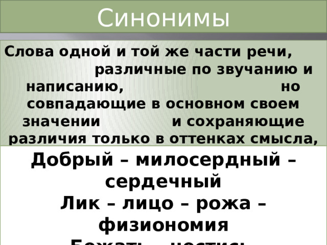 Синонимы Слова одной и той же части речи, различные по звучанию и написанию, но совпадающие в основном своем значении и сохраняющие различия только в оттенках смысла, экспрессии, стилевой принадлежности. Добрый – милосердный – сердечный Лик – лицо – рожа – физиономия Бежать – нестись Стремительно – быстро - стремглав 