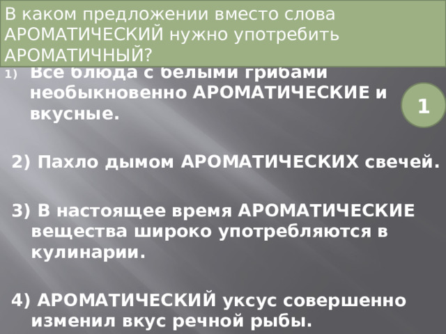 В каком предложении вместо слова АРОМАТИЧЕСКИЙ нужно употребить АРОМАТИЧНЫЙ?   Все блюда с белыми грибами необыкновенно АРОМАТИЧЕСКИЕ и вкусные. 2) Пахло дымом АРОМАТИЧЕСКИХ свечей. 3) В настоящее время АРОМАТИЧЕСКИЕ вещества широко употребляются в кулинарии. 4) АРОМАТИЧЕСКИЙ уксус совершенно изменил вкус речной рыбы. 1 