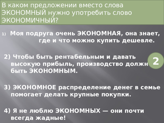 В каком предложении вместо слова ЭКОНОМНЫЙ нужно употребить слово ЭКОНОМИЧНЫЙ?   Моя подруга очень ЭКОНОМНАЯ, она знает, где и что можно купить дешевле. 2) Чтобы быть рентабельным и давать высокую прибыль, производство должно быть ЭКОНОМНЫМ. 3) ЭКОНОМНОЕ распределение денег в семье помогает делать крупные покупки. 4) Я не люблю ЭКОНОМНЫХ — они почти всегда жадные! 2 