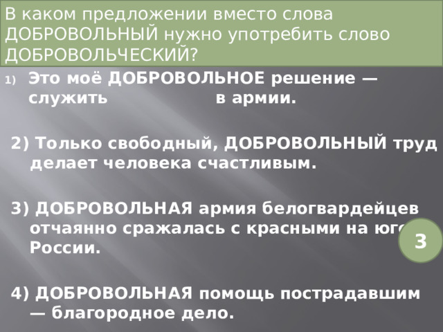 В каком предложении вместо слова ДОБРОВОЛЬНЫЙ нужно употребить слово ДОБРОВОЛЬЧЕСКИЙ? Это моё ДОБРОВОЛЬНОЕ решение — служить в армии. 2) Только свободный, ДОБРОВОЛЬНЫЙ труд делает человека счастливым. 3) ДОБРОВОЛЬНАЯ армия белогвардейцев отчаянно сражалась с красными на юге России. 4) ДОБРОВОЛЬНАЯ помощь пострадавшим — благородное дело. 3 