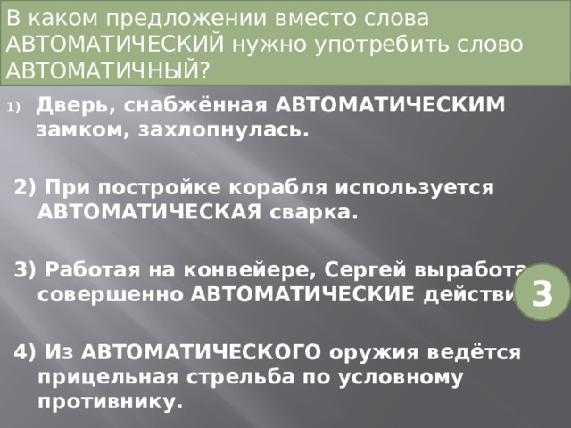 В каком предложении вместо слова АВТОМАТИЧЕСКИЙ нужно употребить слово АВТОМАТИЧНЫЙ?   Дверь, снабжённая АВТОМАТИЧЕСКИМ замком, захлопнулась. 2) При постройке корабля используется АВТОМАТИЧЕСКАЯ сварка. 3) Работая на конвейере, Сергей выработал совершенно АВТОМАТИЧЕСКИЕ действия. 4) Из АВТОМАТИЧЕСКОГО оружия ведётся прицельная стрельба по условному противнику. 3 