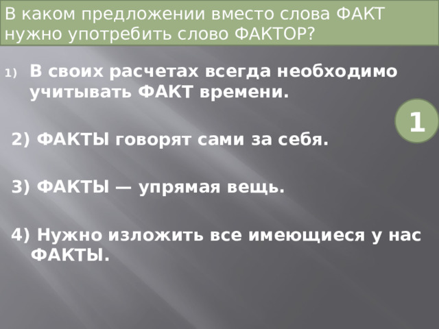 В каком предложении вместо слова ФАКТ нужно употребить слово ФАКТОР? В своих расчетах всегда необходимо учитывать ФАКТ времени. 2) ФАКТЫ говорят сами за себя. 3) ФАКТЫ — упрямая вещь. 4) Нужно изложить все имеющиеся у нас ФАКТЫ. 1 