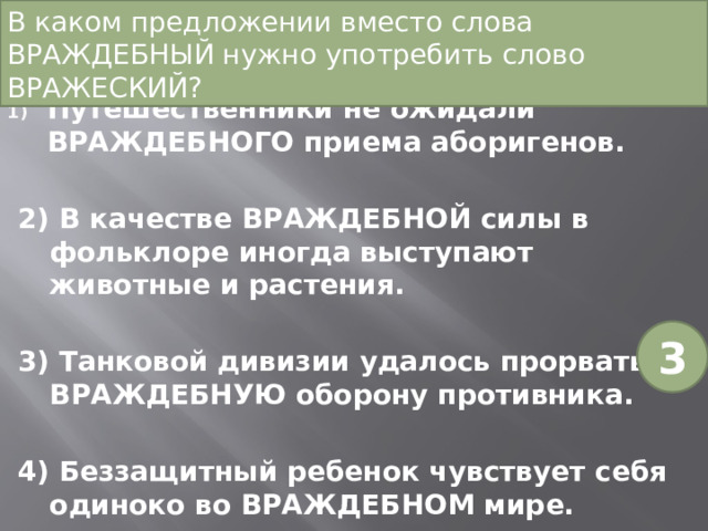В каком предложении вместо слова ВРАЖДЕБНЫЙ нужно употребить слово ВРАЖЕСКИЙ?   Путешественники не ожидали ВРАЖДЕБНОГО приема аборигенов. 2) В качестве ВРАЖДЕБНОЙ силы в фольклоре иногда выступают животные и растения. 3) Танковой дивизии удалось прорвать ВРАЖДЕБНУЮ оборону противника. 4) Беззащитный ребенок чувствует себя одиноко во ВРАЖДЕБНОМ мире. 3 