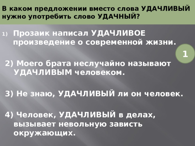В каком предложении вместо слова УДАЧЛИВЫЙ нужно употребить слово УДАЧНЫЙ? Прозаик написал УДАЧЛИВОЕ произведение о современной жизни. 2) Моего брата неслучайно называют УДАЧЛИВЫМ человеком. 3) Не знаю, УДАЧЛИВЫЙ ли он человек. 4) Человек, УДАЧЛИВЫЙ в делах, вызывает невольную зависть окружающих. 1 