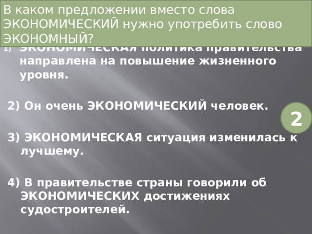 В каком предложении вместо слова ЭКОНОМИЧЕСКИЙ нужно употребить слово ЭКОНОМНЫЙ? ЭКОНОМИЧЕСКАЯ политика правительства направлена на повышение жизненного уровня. 2) Он очень ЭКОНОМИЧЕСКИЙ человек. 3) ЭКОНОМИЧЕСКАЯ ситуация изменилась к лучшему. 4) В правительстве страны говорили об ЭКОНОМИЧЕСКИХ достижениях судостроителей. 2 
