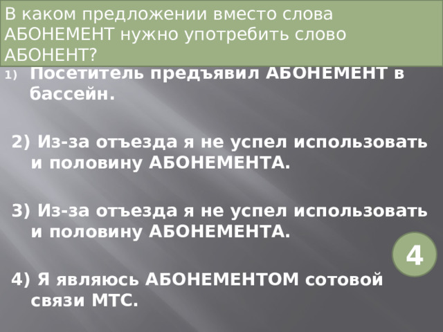 В каком предложении вместо слова АБОНЕМЕНТ нужно употребить слово АБОНЕНТ?   Посетитель предъявил АБОНЕМЕНТ в бассейн. 2) Из-за отъезда я не успел использовать и половину АБОНЕМЕНТА. 3) Из-за отъезда я не успел использовать и половину АБОНЕМЕНТА. 4) Я являюсь АБОНЕМЕНТОМ сотовой связи МТС. 4 