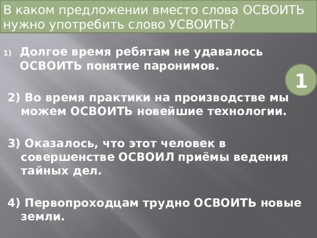 В каком предложении вместо слова ОСВОИТЬ нужно употребить слово УСВОИТЬ?   Долгое время ребятам не удавалось ОСВОИТЬ понятие паронимов. 2) Во время практики на производстве мы можем ОСВОИТЬ новейшие технологии. 3) Оказалось, что этот человек в совершенстве ОСВОИЛ приёмы ведения тайных дел. 4) Первопроходцам трудно ОСВОИТЬ новые земли. 1 