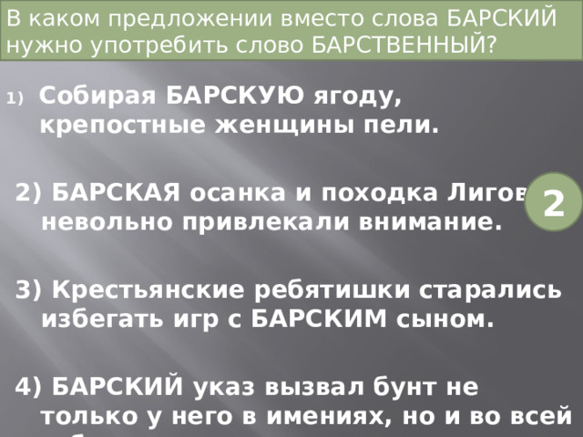 В каком предложении вместо слова БАРСКИЙ нужно употребить слово БАРСТВЕННЫЙ? Собирая БАРСКУЮ ягоду, крепостные женщины пели. 2) БАРСКАЯ осанка и походка Лигова невольно привлекали внимание. 3) Крестьянские ребятишки старались избегать игр с БАРСКИМ сыном. 4) БАРСКИЙ указ вызвал бунт не только у него в имениях, но и во всей губернии. 2 